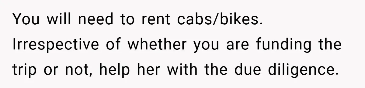 You will need to rent cabs/bikes. Irrespective of whether you are funding the trip or not, help her with the due diligence.