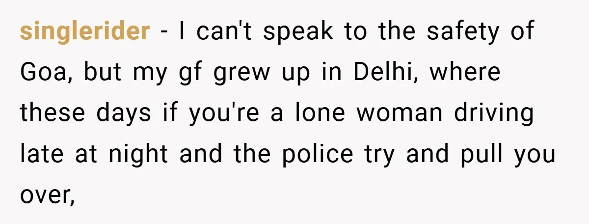 singlerider − I can't speak to the safety of Goa, but my gf grew up in Delhi, where these days if you're a lone woman driving late at night and...