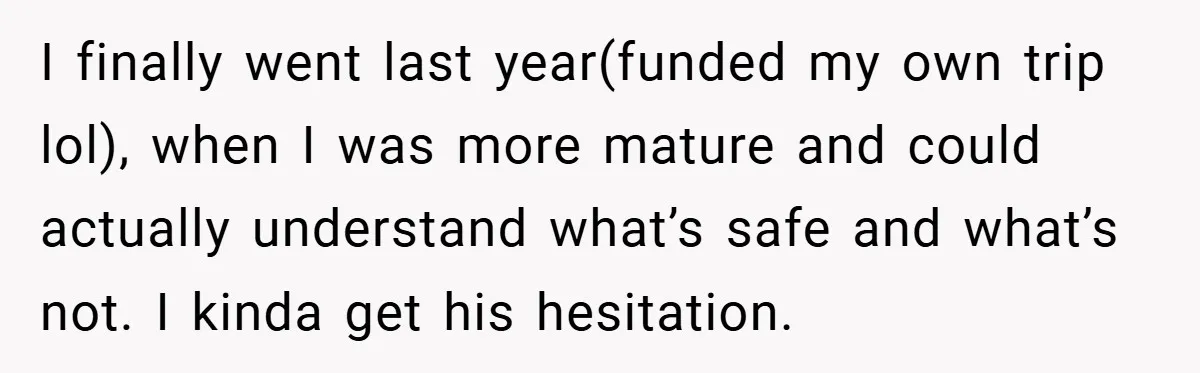 I finally went last year(funded my own trip lol), when I was more mature and could actually understand what’s safe and what’s not. I kinda get his hesitation.