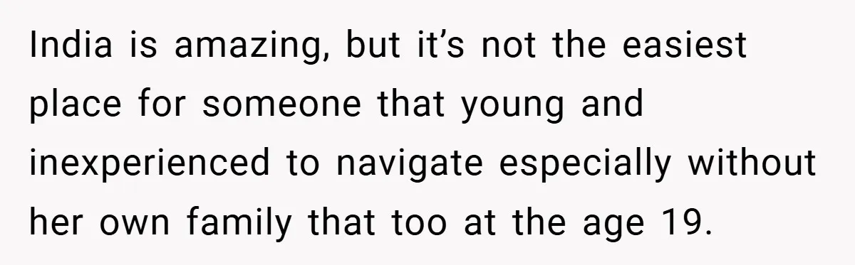 India is amazing, but it’s not the easiest place for someone that young and inexperienced to navigate especially without her own family that too at the age 19.