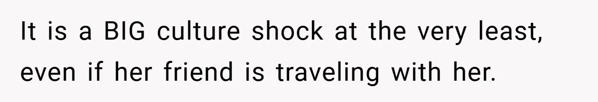 It is a BIG culture shock at the very least, even if her friend is traveling with her.