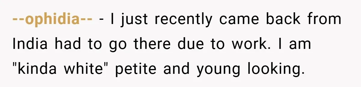 --ophidia-- − I just recently came back from India had to go there due to work. I am "kinda white" petite and young looking.