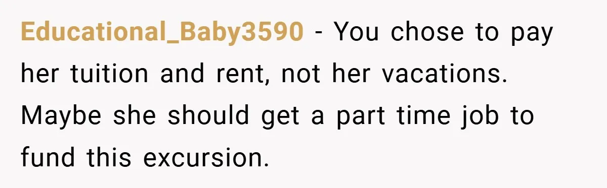 Educational_Baby3590 − You chose to pay her tuition and rent, not her vacations. Maybe she should get a part time job to fund this excursion.