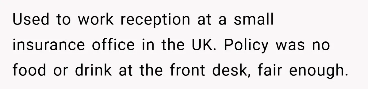Used to work reception at a small insurance office in the UK. Policy was no food or drink at the front desk, fair enough.