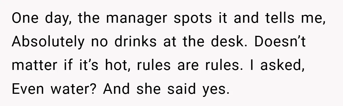 One day, the manager spots it and tells me, Absolutely no drinks at the desk. Doesn’t matter if it’s hot, rules are rules. I asked, Even water? And she said...