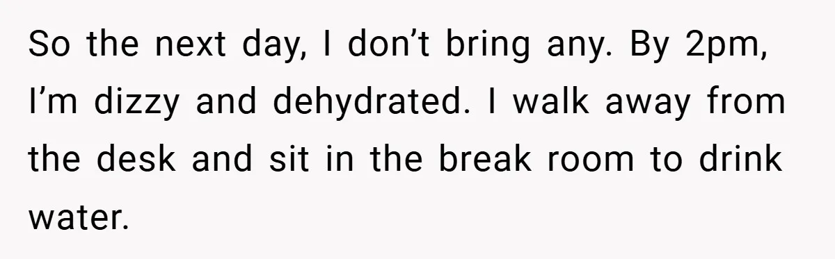 So the next day, I don’t bring any. By 2pm, I’m dizzy and dehydrated. I walk away from the desk and sit in the break room to drink water.