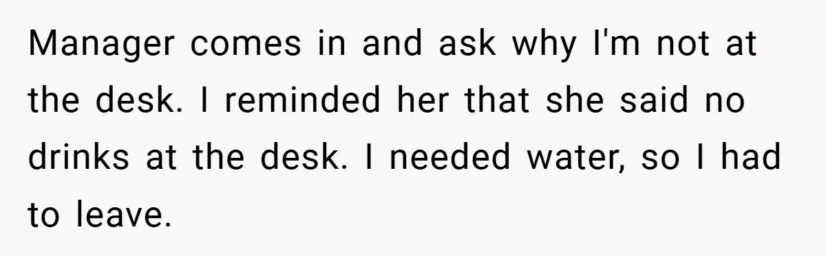 Manager comes in and ask why I'm not at the desk. I reminded her that she said no drinks at the desk. I needed water, so I had to leave.