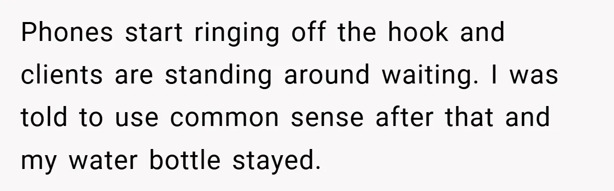 Phones start ringing off the hook and clients are standing around waiting. I was told to use common sense after that and my water bottle stayed.