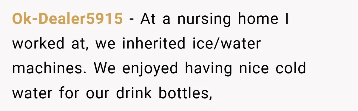 Ok-Dealer5915 − At a nursing home I worked at, we inherited ice/water machines. We enjoyed having nice cold water for our drink bottles,