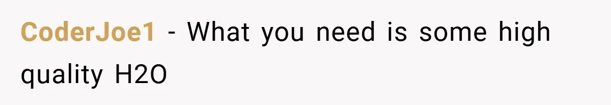 CoderJoe1 − What you need is some high quality H2O