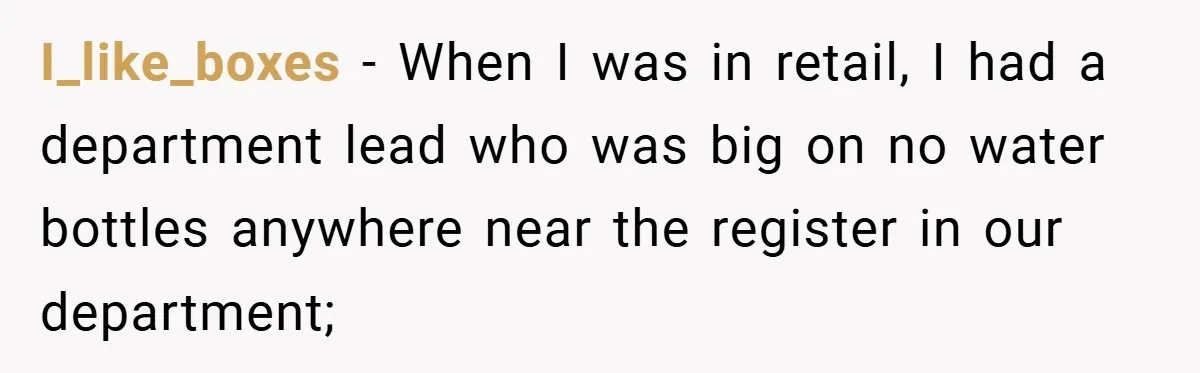 I_like_boxes − When I was in retail, I had a department lead who was big on no water bottles anywhere near the register in our department;