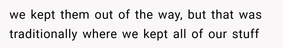 we kept them out of the way, but that was traditionally where we kept all of our stuff