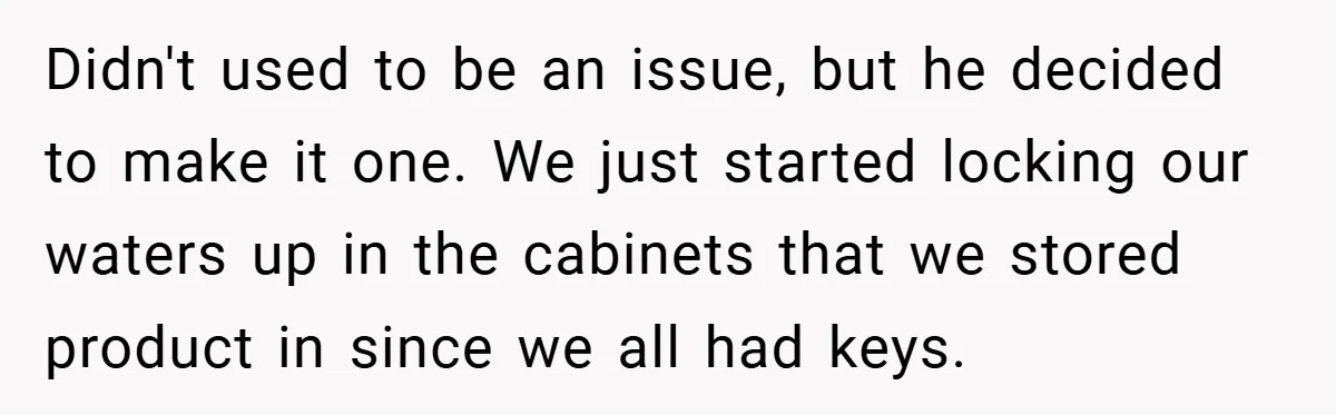 Didn't used to be an issue, but he decided to make it one. We just started locking our waters up in the cabinets that we stored product in since we...