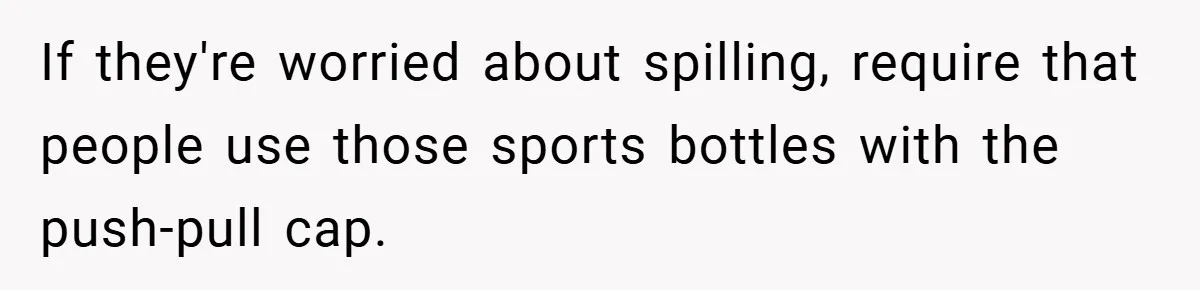 If they're worried about spilling, require that people use those sports bottles with the push-pull cap.
