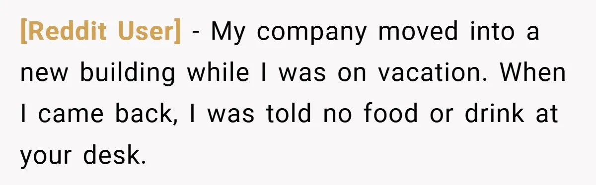 [Reddit User] − My company moved into a new building while I was on vacation. When I came back, I was told no food or drink at your desk.