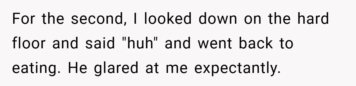 For the second, I looked down on the hard floor and said "huh" and went back to eating. He glared at me expectantly.