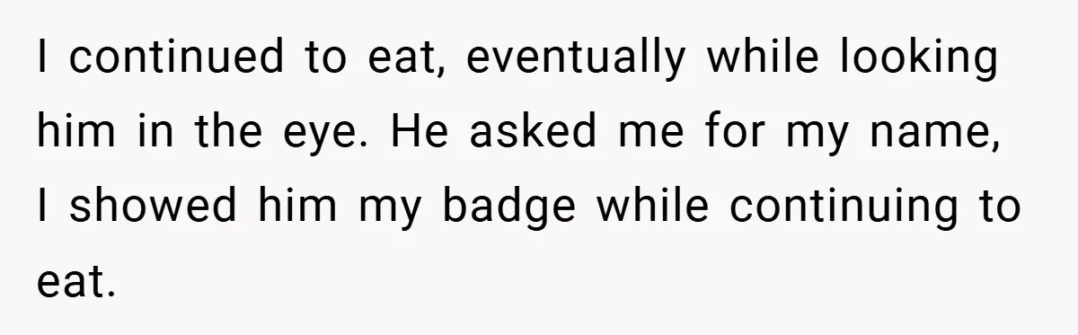 I continued to eat, eventually while looking him in the eye. He asked me for my name, I showed him my badge while continuing to eat.