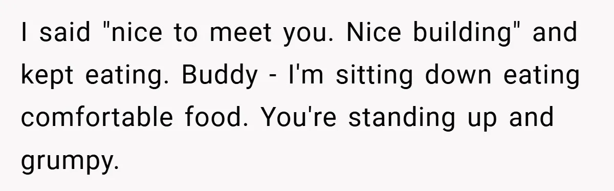 I said "nice to meet you. Nice building" and kept eating. Buddy - I'm sitting down eating comfortable food. You're standing up and grumpy.