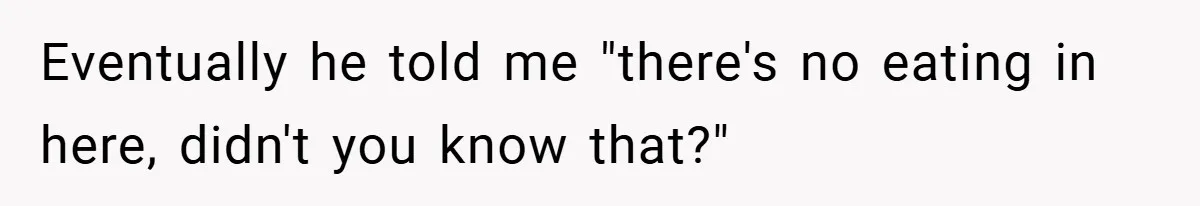 Eventually he told me "there's no eating in here, didn't you know that?"