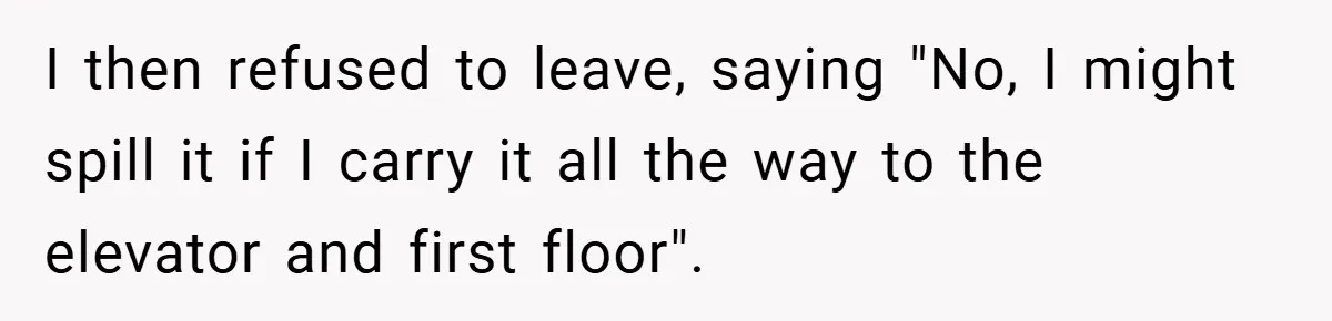 I then refused to leave, saying "No, I might spill it if I carry it all the way to the elevator and first floor".