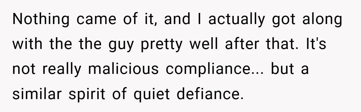 Nothing came of it, and I actually got along with the the guy pretty well after that. It's not really malicious compliance... but a similar spirit of quiet defiance.