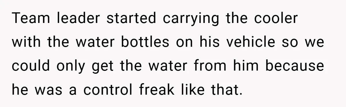 Team leader started carrying the cooler with the water bottles on his vehicle so we could only get the water from him because he was a control freak like that.