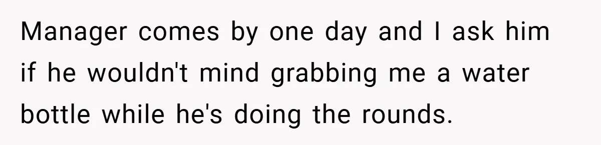 Manager comes by one day and I ask him if he wouldn't mind grabbing me a water bottle while he's doing the rounds.
