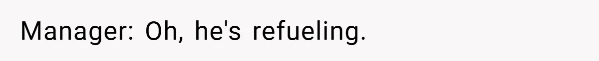 Manager: Oh, he's refueling.