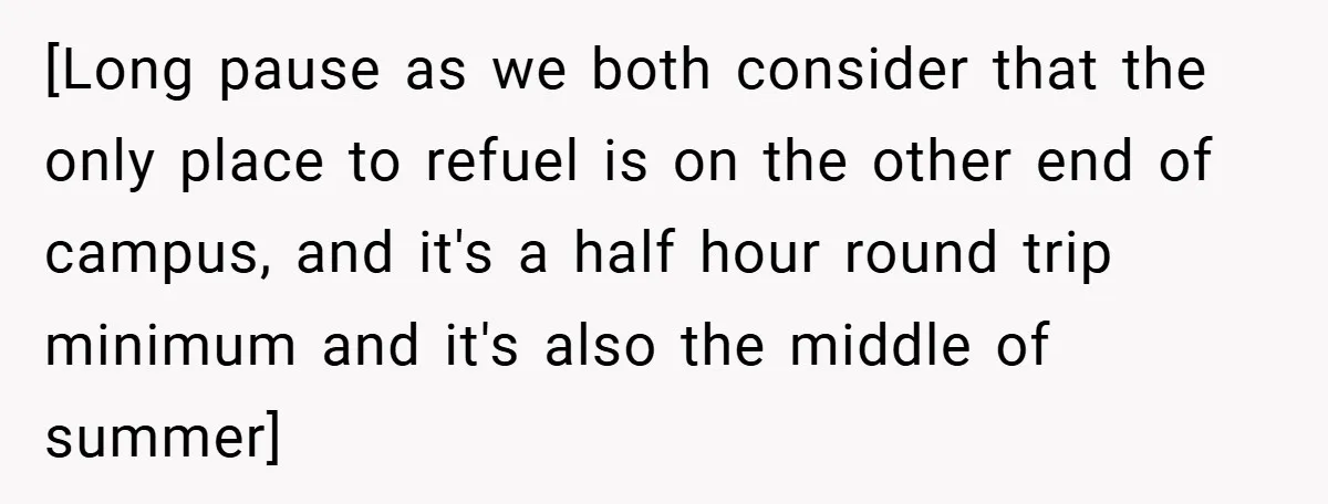 [Long pause as we both consider that the only place to refuel is on the other end of campus, and it's a half hour round trip minimum and it's also...
