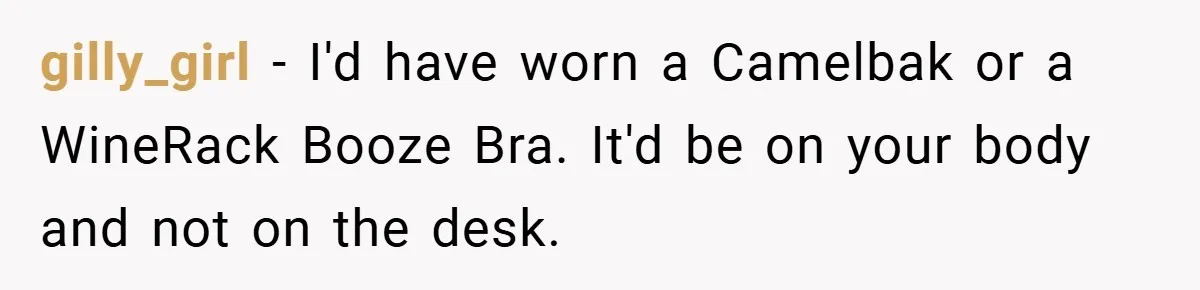 gilly_girl − I'd have worn a Camelbak or a WineRack Booze Bra. It'd be on your body and not on the desk.
