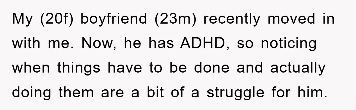 ADHD Or Excuses? Woman Creates A Chore Chart For Her Boyfriend And Reddit Has Thoughts My (20f) boyfriend (23m) recently moved in with me. Now, he has ADHD, so noticing when things have to be done and actually doing them are a bit of a...