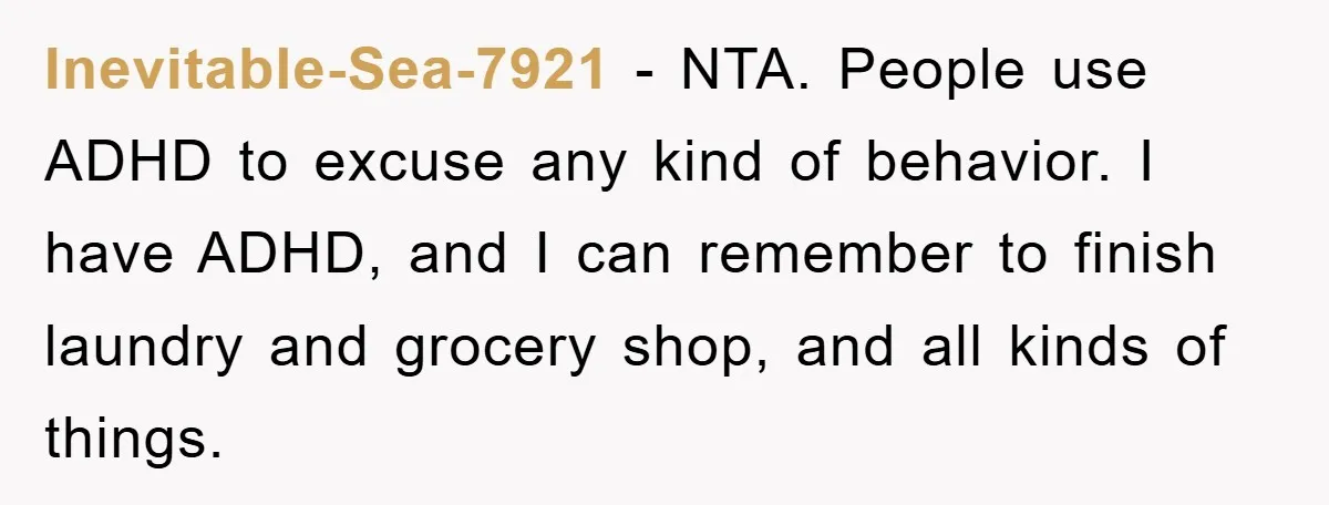 ADHD Or Excuses? Woman Creates A Chore Chart For Her Boyfriend And Reddit Has Thoughts Inevitable-Sea-7921 − NTA. People use ADHD to excuse any kind of behavior. I have ADHD, and I can remember to finish laundry and grocery shop, and all kinds of things.
