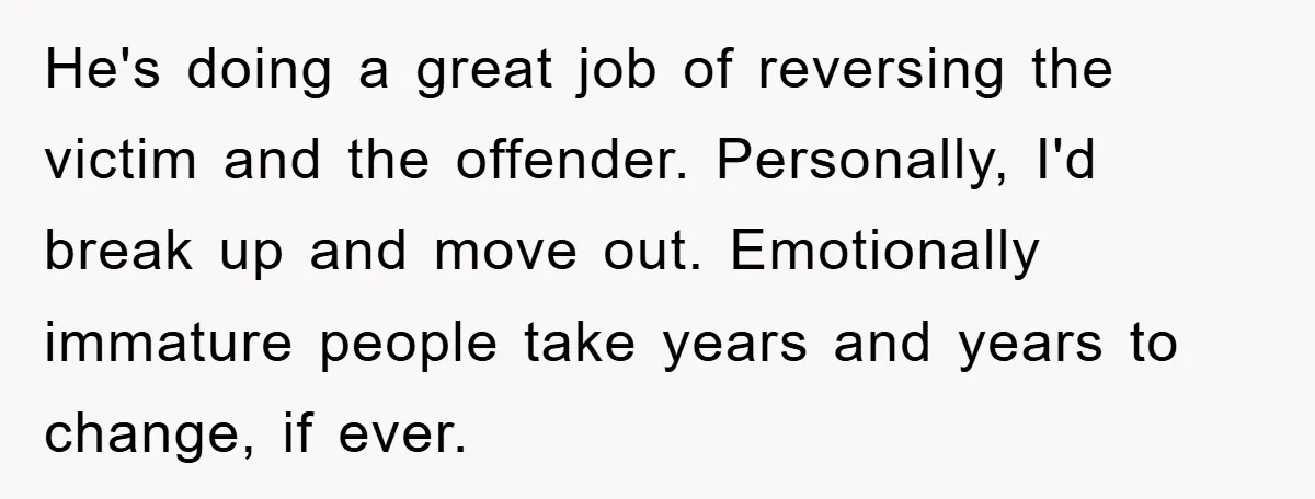 ADHD Or Excuses? Woman Creates A Chore Chart For Her Boyfriend And Reddit Has Thoughts He's doing a great job of reversing the victim and the offender. Personally, I'd break up and move out. Emotionally immature people take years and years to change, if ever.