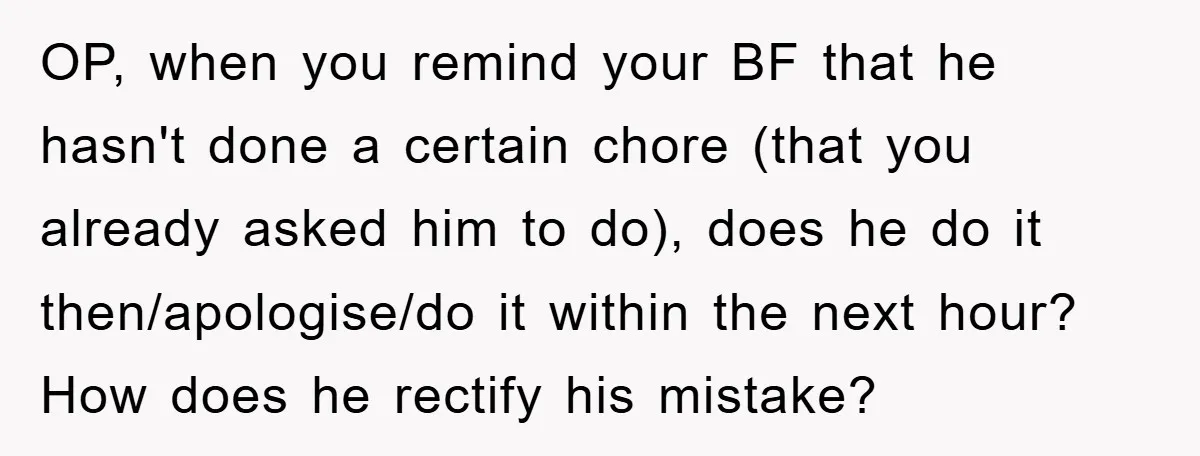 ADHD Or Excuses? Woman Creates A Chore Chart For Her Boyfriend And Reddit Has Thoughts OP, when you remind your BF that he hasn't done a certain chore (that you already asked him to do), does he do it then/apologise/do it within the next hour?...
