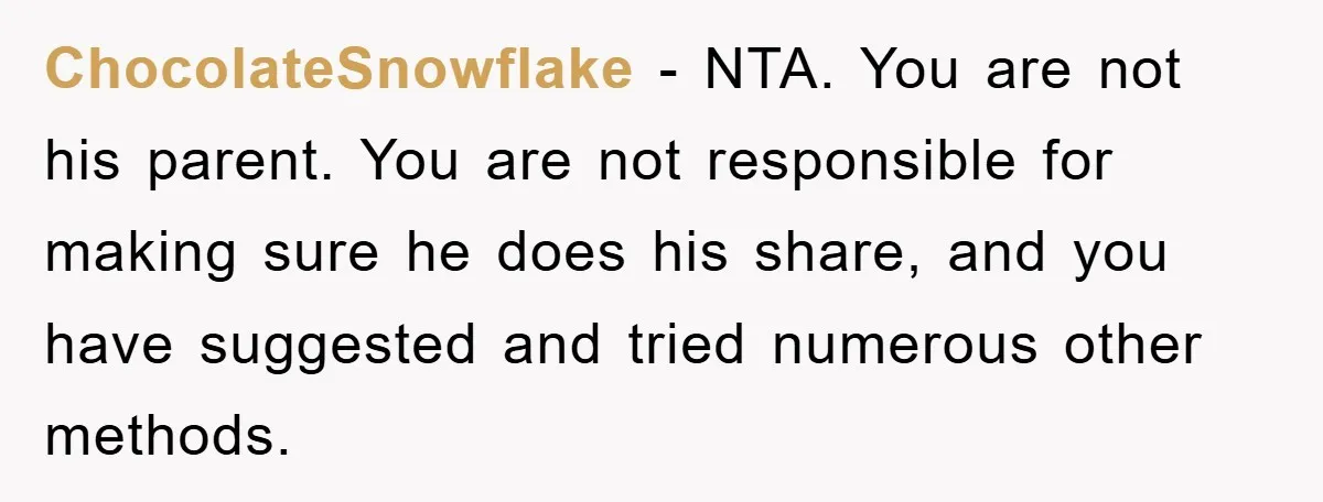 ADHD Or Excuses? Woman Creates A Chore Chart For Her Boyfriend And Reddit Has Thoughts ChocolateSnowflake − NTA. You are not his parent. You are not responsible for making sure he does his share, and you have suggested and tried numerous other methods.