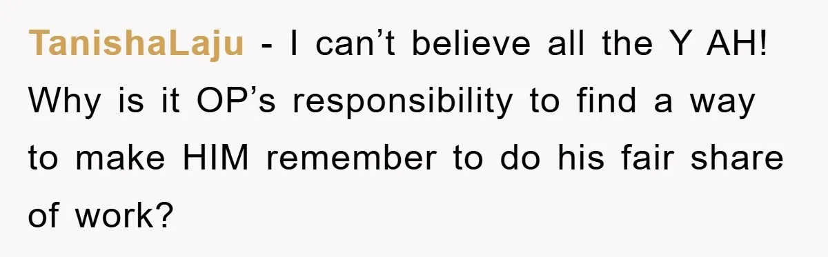 ADHD Or Excuses? Woman Creates A Chore Chart For Her Boyfriend And Reddit Has Thoughts TanishaLaju − I can’t believe all the Y AH! Why is it OP’s responsibility to find a way to make HIM remember to do his fair share of work?