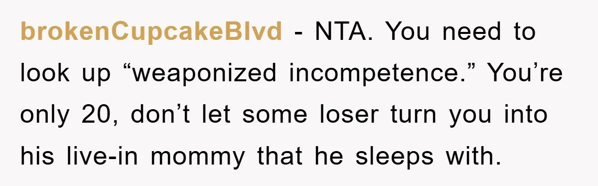 ADHD Or Excuses? Woman Creates A Chore Chart For Her Boyfriend And Reddit Has Thoughts brokenCupcakeBlvd − NTA. You need to look up “weaponized incompetence.” You’re only 20, don’t let some loser turn you into his live-in mommy that he sleeps with.