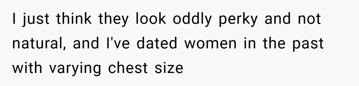 Husband Left Humiliated After Wife Starts Flashing Her New Implants at Parties I just think they look oddly perky and not natural, and I've dated women in the past with varying chest size