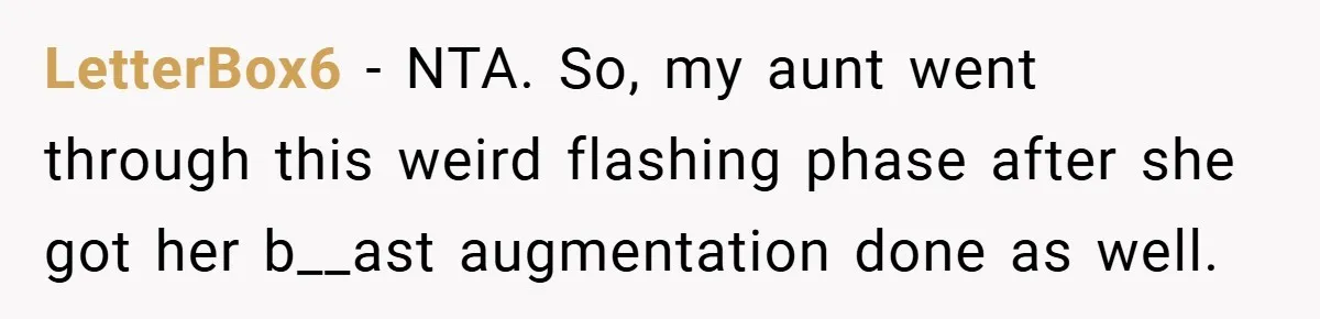 Husband Left Humiliated After Wife Starts Flashing Her New Implants at Parties LetterBox6 − NTA. So, my aunt went through this weird flashing phase after she got her b__ast augmentation done as well.