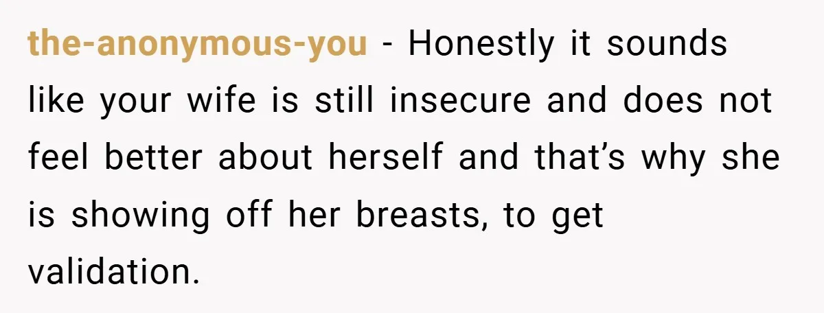 Husband Left Humiliated After Wife Starts Flashing Her New Implants at Parties the-anonymous-you − Honestly it sounds like your wife is still insecure and does not feel better about herself and that’s why she is showing off her breasts, to get validation.