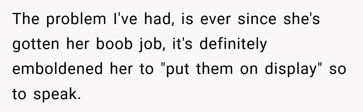 Husband Left Humiliated After Wife Starts Flashing Her New Implants at Parties The problem I've had, is ever since she's gotten her boob job, it's definitely emboldened her to "put them on display" so to speak.