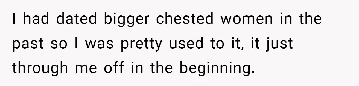 Husband Left Humiliated After Wife Starts Flashing Her New Implants at Parties I had dated bigger chested women in the past so I was pretty used to it, it just through me off in the beginning.