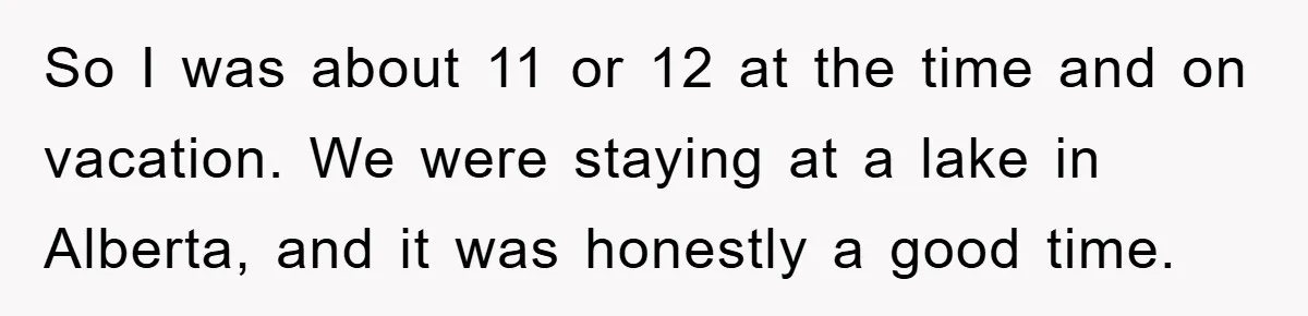 So I was about 11 or 12 at the time and on vacation. We were staying at a lake in Alberta, and it was honestly a good time.