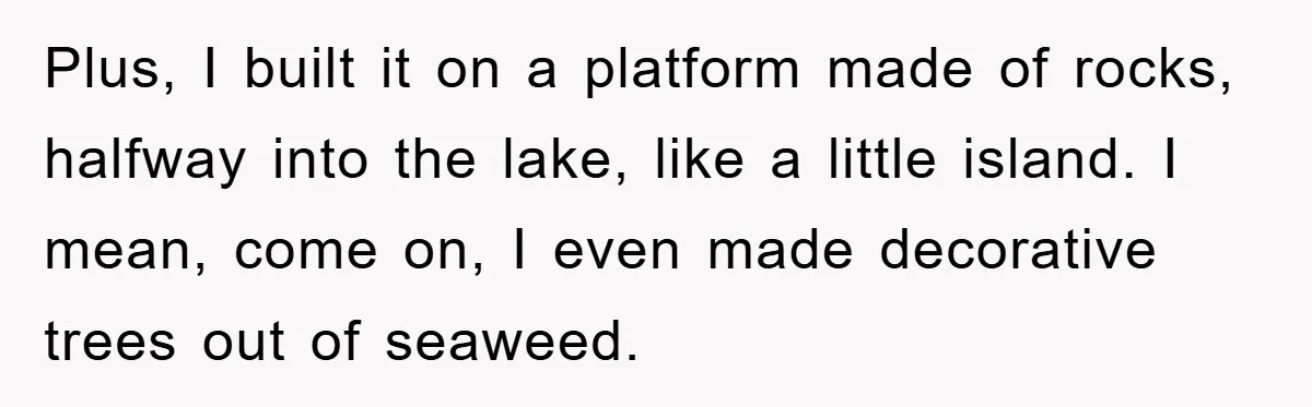 Plus, I built it on a platform made of rocks, halfway into the lake, like a little island. I mean, come on, I even made decorative trees out of seaweed.