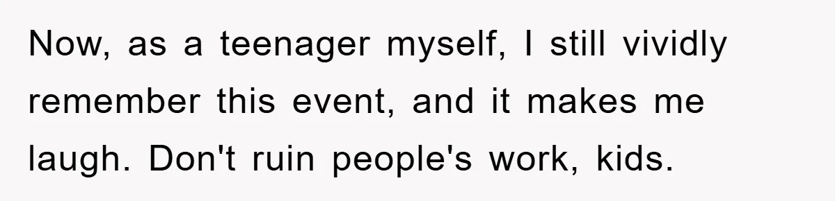 Now, as a teenager myself, I still vividly remember this event, and it makes me laugh. Don't ruin people's work, kids.