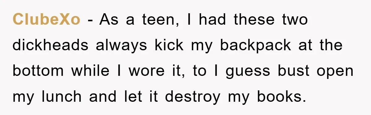 ClubeXo − As a teen, I had these two dickheads always kick my backpack at the bottom while I wore it, to I guess bust open my lunch and let...