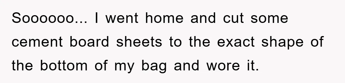 Soooooo... I went home and cut some cement board sheets to the exact shape of the bottom of my bag and wore it.