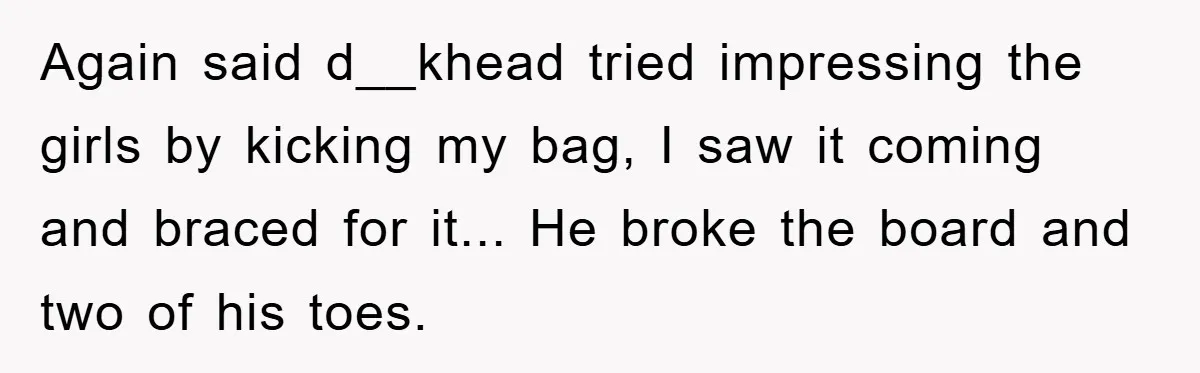 Again said d__khead tried impressing the girls by kicking my bag, I saw it coming and braced for it... He broke the board and two of his toes.