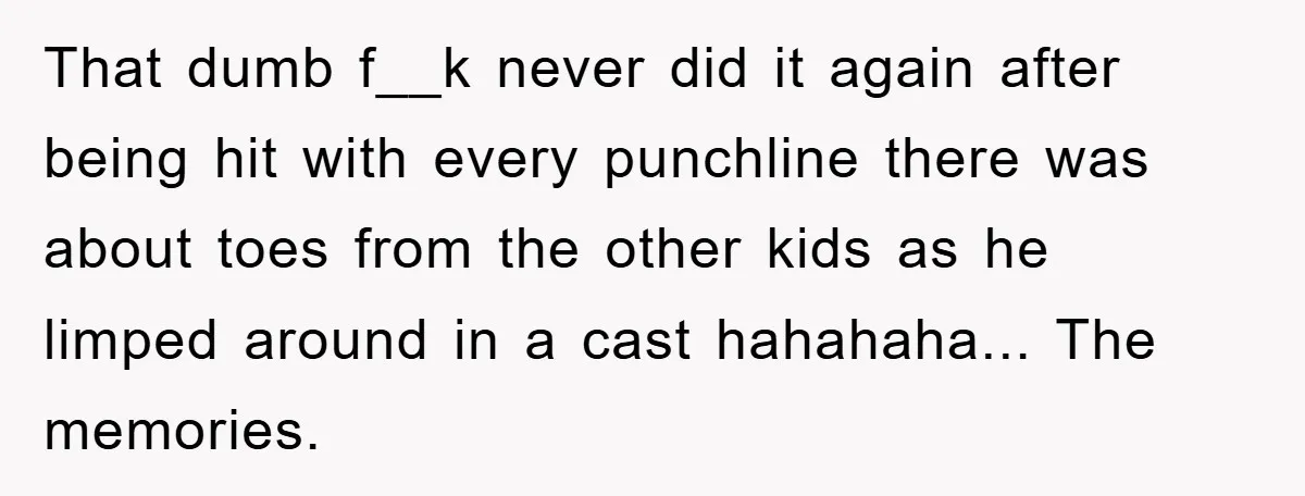 That dumb f__k never did it again after being hit with every punchline there was about toes from the other kids as he limped around in a cast hahahaha... The...
