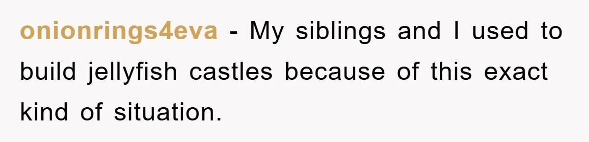 onionrings4eva − My siblings and I used to build jellyfish castles because of this exact kind of situation.